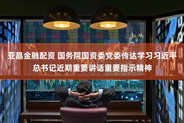 亚晶金融配资 国务院国资委党委传达学习习近平总书记近期重要讲话重要指示精神