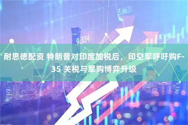 耐思徳配资 特朗普对印度加税后，印空军呼吁购F-35 关税与军购博弈升级