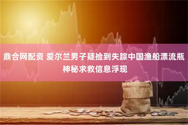 鼎合网配资 爱尔兰男子疑捡到失踪中国渔船漂流瓶 神秘求救信息浮现