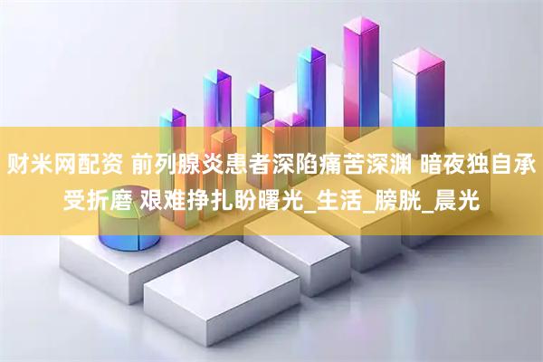 财米网配资 前列腺炎患者深陷痛苦深渊 暗夜独自承受折磨 艰难挣扎盼曙光_生活_膀胱_晨光