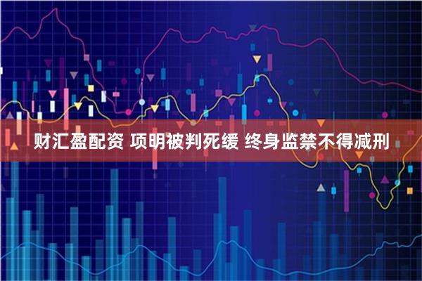 财汇盈配资 项明被判死缓 终身监禁不得减刑