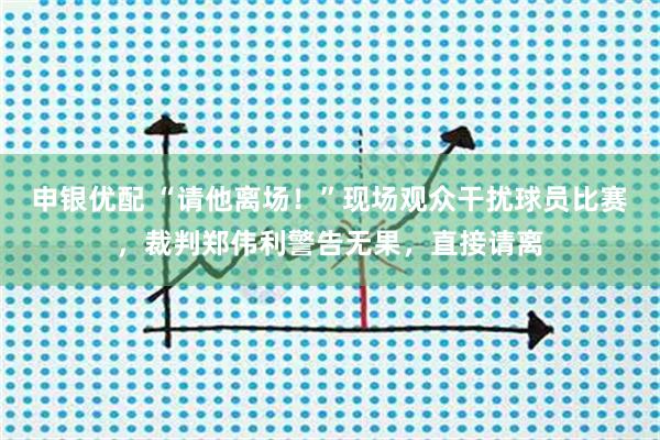 申银优配 “请他离场！”现场观众干扰球员比赛，裁判郑伟利警告无果，直接请离