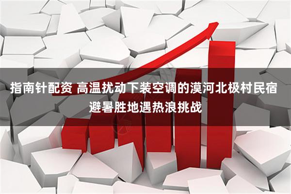 指南针配资 高温扰动下装空调的漠河北极村民宿 避暑胜地遇热浪挑战