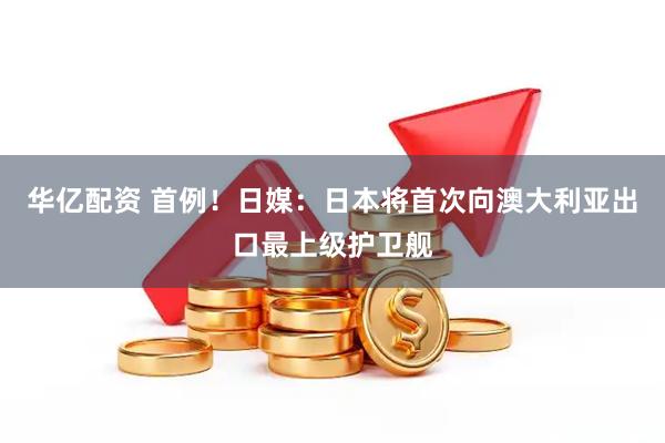 华亿配资 首例！日媒：日本将首次向澳大利亚出口最上级护卫舰
