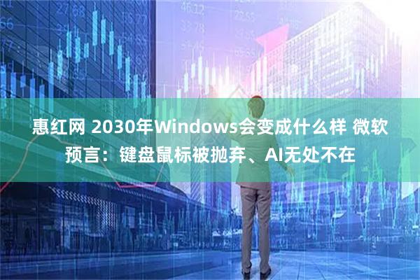 惠红网 2030年Windows会变成什么样 微软预言：键盘鼠标被抛弃、AI无处不在