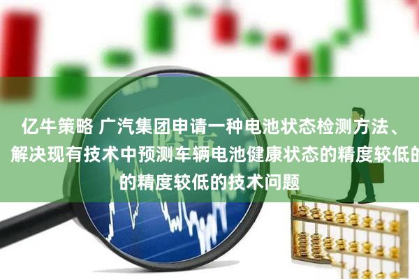 亿牛策略 广汽集团申请一种电池状态检测方法、装置专利，解决现有技术中预测车辆电池健康状态的精度较低的技术问题