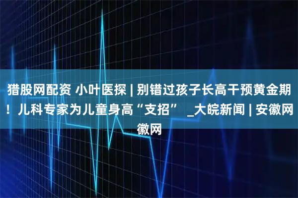 猎股网配资 小叶医探 | 别错过孩子长高干预黄金期！儿科专家为儿童身高“支招”  _大皖新闻 | 安徽网