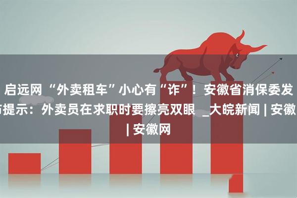启远网 “外卖租车”小心有“诈”！安徽省消保委发布提示：外卖员在求职时要擦亮双眼  _大皖新闻 | 安徽网