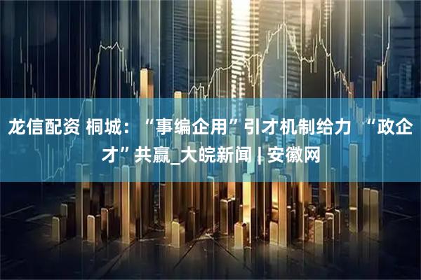 龙信配资 桐城：“事编企用”引才机制给力  “政企才”共赢_大皖新闻 | 安徽网
