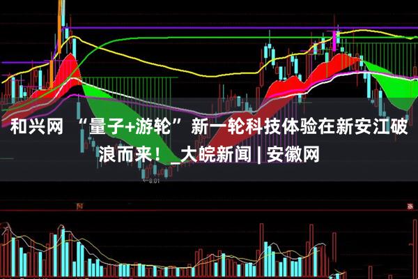 和兴网  “量子+游轮” 新一轮科技体验在新安江破浪而来！_大皖新闻 | 安徽网