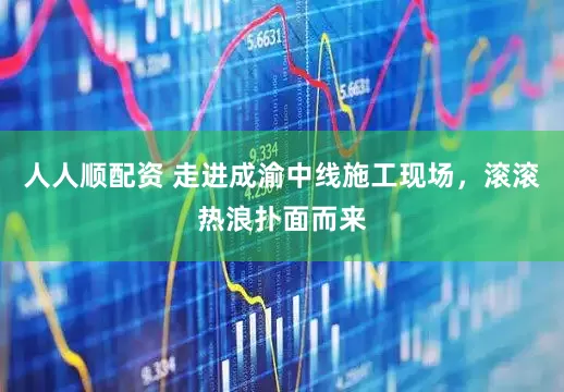人人顺配资 走进成渝中线施工现场，滚滚热浪扑面而来