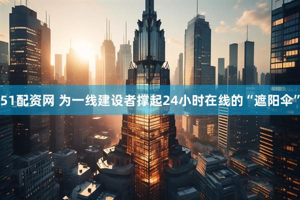 51配资网 为一线建设者撑起24小时在线的“遮阳伞”