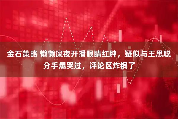 金石策略 懒懒深夜开播眼睛红肿，疑似与王思聪分手爆哭过，评论区炸锅了