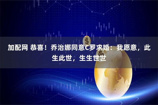 加配网 恭喜！乔治娜同意C罗求婚：我愿意，此生此世，生生世世