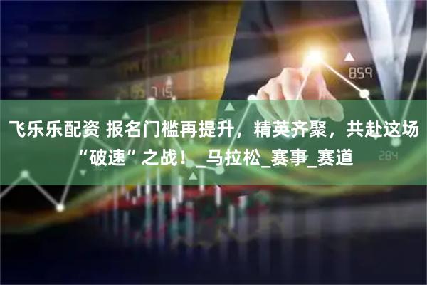 飞乐乐配资 报名门槛再提升，精英齐聚，共赴这场“破速”之战！_马拉松_赛事_赛道
