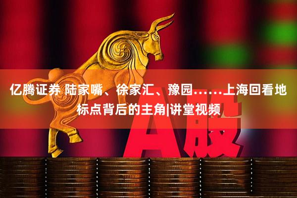 亿腾证券 陆家嘴、徐家汇、豫园……上海回看地标点背后的主角|讲堂视频