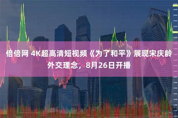 倍倍网 4K超高清短视频《为了和平》展现宋庆龄外交理念，8月26日开播