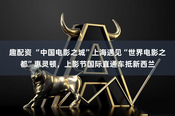 趣配资 “中国电影之城”上海遇见“世界电影之都”惠灵顿，上影节国际直通车抵新西兰