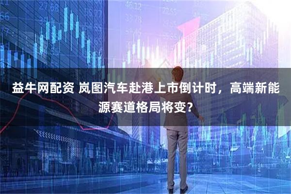 益牛网配资 岚图汽车赴港上市倒计时，高端新能源赛道格局将变？