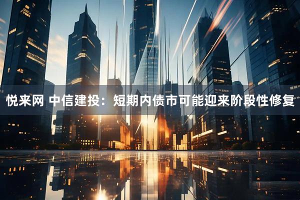 悦来网 中信建投：短期内债市可能迎来阶段性修复