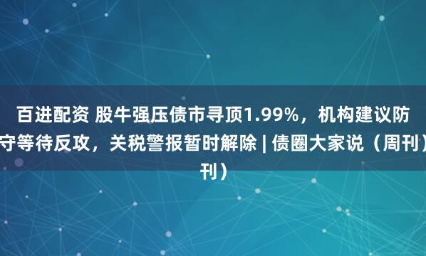 百进配资 股牛强压债市寻顶1.99%，机构建议防守等待反攻，关税警报暂时解除 | 债圈大家说（周刊）