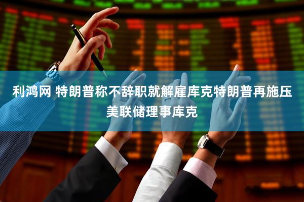 利鸿网 特朗普称不辞职就解雇库克特朗普再施压美联储理事库克