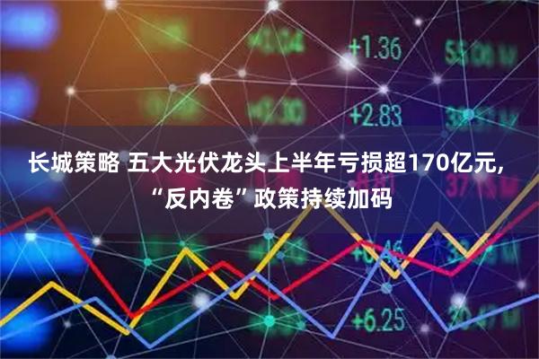 长城策略 五大光伏龙头上半年亏损超170亿元, “反内卷”政策持续加码