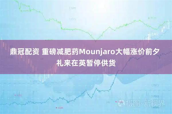鼎冠配资 重磅减肥药Mounjaro大幅涨价前夕 礼来在英暂停供货