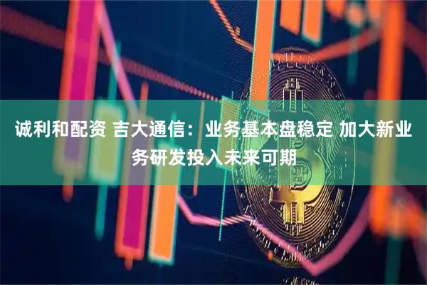 诚利和配资 吉大通信：业务基本盘稳定 加大新业务研发投入未来可期