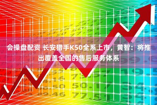 会操盘配资 长安猎手K50全系上市，黄智：将推出覆盖全国的售后服务体系