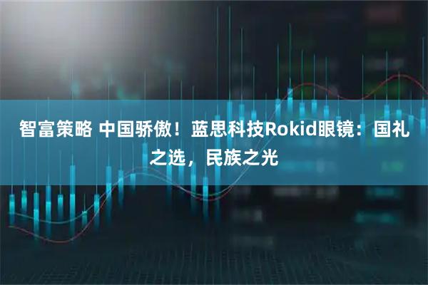 智富策略 中国骄傲！蓝思科技Rokid眼镜：国礼之选，民族之光