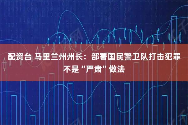 配资台 马里兰州州长：部署国民警卫队打击犯罪不是“严肃”做法