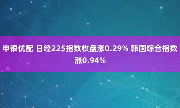 申银优配 日经225指数收盘涨0.29% 韩国综合指数涨0.94%