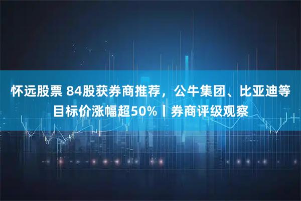 怀远股票 84股获券商推荐，公牛集团、比亚迪等目标价涨幅超50%丨券商评级观察