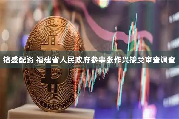 镕盛配资 福建省人民政府参事张作兴接受审查调查