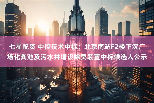 七星配资 中控技术中标：北京南站F2楼下沉广场化粪池及污水井增设除臭装置中标候选人公示