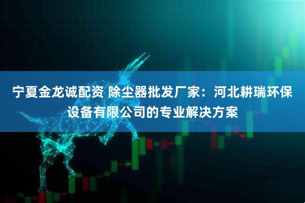 宁夏金龙诚配资 除尘器批发厂家：河北耕瑞环保设备有限公司的专业解决方案