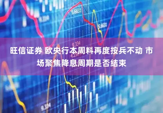 旺信证券 欧央行本周料再度按兵不动 市场聚焦降息周期是否结束
