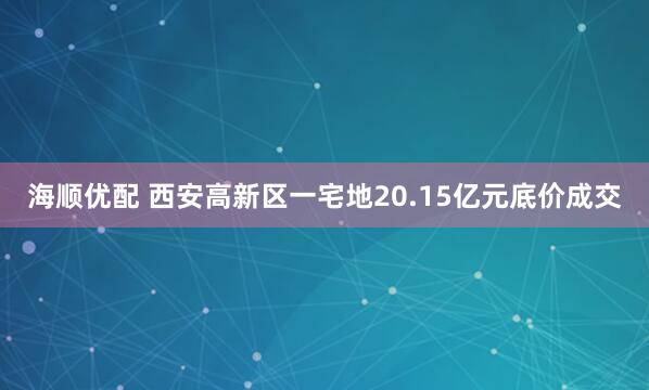 海顺优配 西安高新区一宅地20.15亿元底价成交