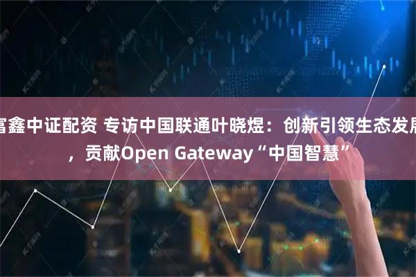 富鑫中证配资 专访中国联通叶晓煜:创新引领生态发展,贡献Open Gateway“中国智慧”