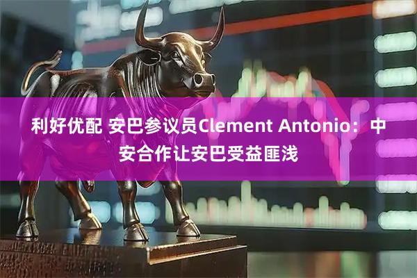 利好优配 安巴参议员Clement Antonio：中安合作让安巴受益匪浅