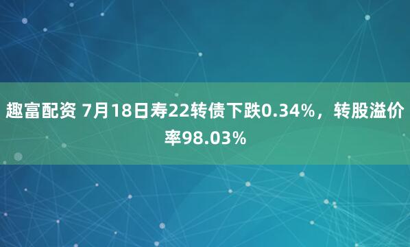趣富配资 7月18日寿22转债下跌0.34%，转股溢价率98.03%